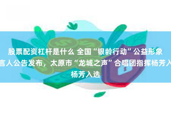 股票配资杠杆是什么 全国“银龄行动”公益形象代言人公告发布，太原市“龙城之声”合唱团指挥杨芳入选