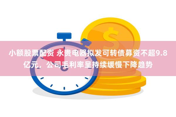 小额股票配资 永贵电器拟发可转债募资不超9.8亿元，公司毛利率呈持续缓慢下降趋势