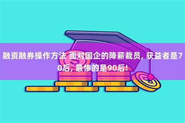 融资融券操作方法 面对国企的降薪裁员, 获益者是70后, 最惨的是90后!