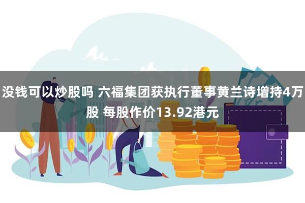 没钱可以炒股吗 六福集团获执行董事黄兰诗增持4万股 每股作价13.92港元