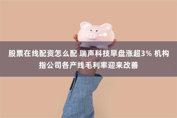 股票在线配资怎么配 瑞声科技早盘涨超3% 机构指公司各产线毛利率迎来改善