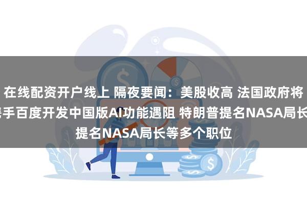 在线配资开户线上 隔夜要闻：美股收高 法国政府将解散 苹果携手百度开发中国版AI功能遇阻 特朗普提名NASA局长等多个职位