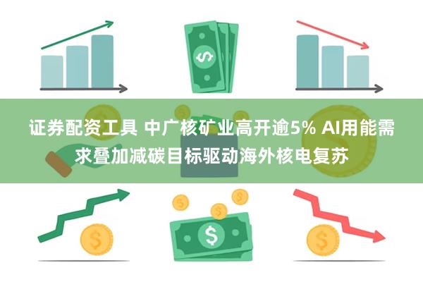 证券配资工具 中广核矿业高开逾5% AI用能需求叠加减碳目标驱动海外核电复苏