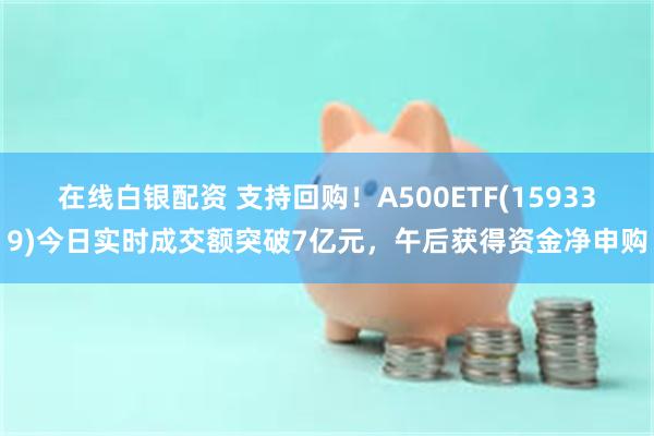 在线白银配资 支持回购！A500ETF(159339)今日实时成交额突破7亿元，午后获得资金净申购