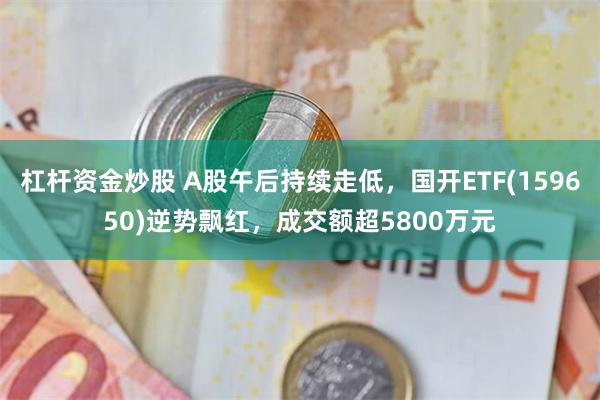 杠杆资金炒股 A股午后持续走低，国开ETF(159650)逆势飘红，成交额超5800万元