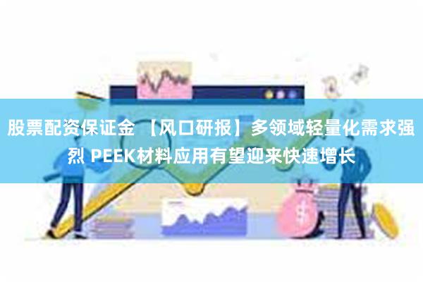 股票配资保证金 【风口研报】多领域轻量化需求强烈 PEEK材料应用有望迎来快速增长