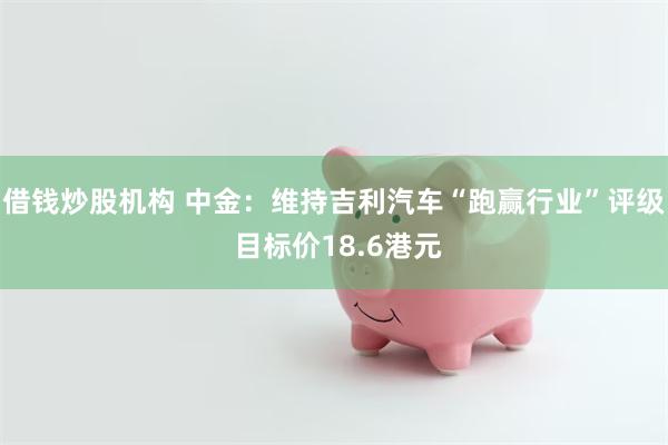 借钱炒股机构 中金：维持吉利汽车“跑赢行业”评级 目标价18.6港元