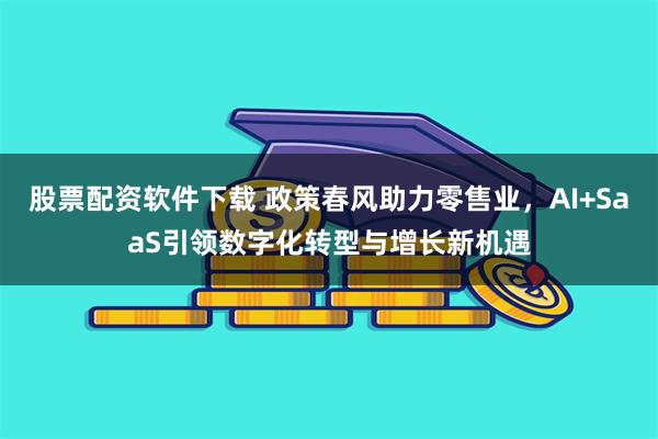 股票配资软件下载 政策春风助力零售业，AI+SaaS引领数字化转型与增长新机遇