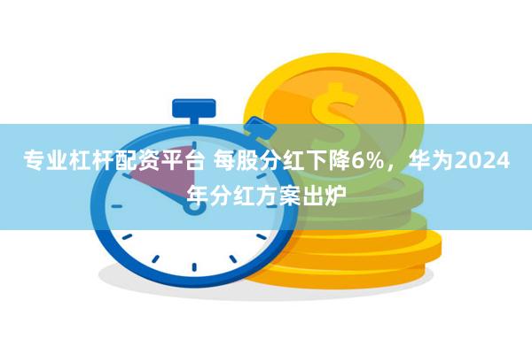 专业杠杆配资平台 每股分红下降6%，华为2024年分红方案出炉