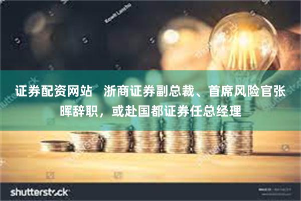 证券配资网站   浙商证券副总裁、首席风险官张晖辞职，或赴国都证券任总经理