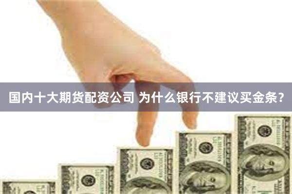 国内十大期货配资公司 为什么银行不建议买金条？