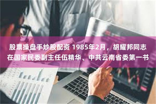 股票操盘手炒股配资 1985年2月，胡耀邦同志在国家民委副主任伍精华、中共云南省委第一书