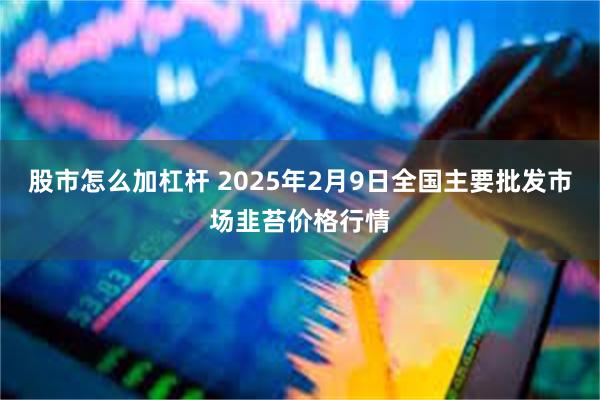 股市怎么加杠杆 2025年2月9日全国主要批发市场韭苔价格行情