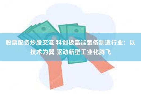 股票配资炒股交流 科创板高端装备制造行业：以技术为翼 驱动新型工业化腾飞