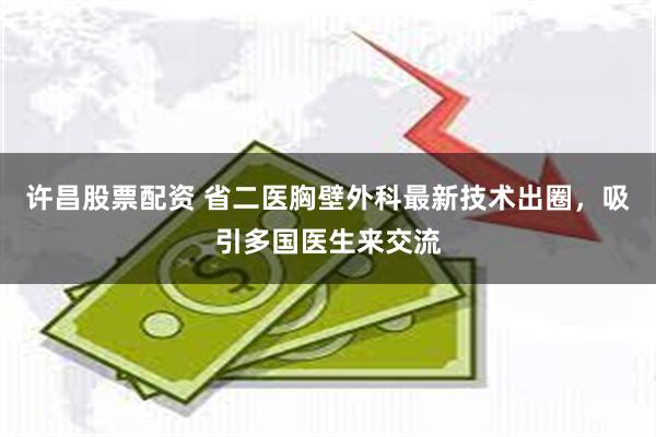 许昌股票配资 省二医胸壁外科最新技术出圈，吸引多国医生来交流