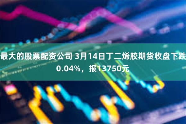 最大的股票配资公司 3月14日丁二烯胶期货收盘下跌0.04%，报13750元