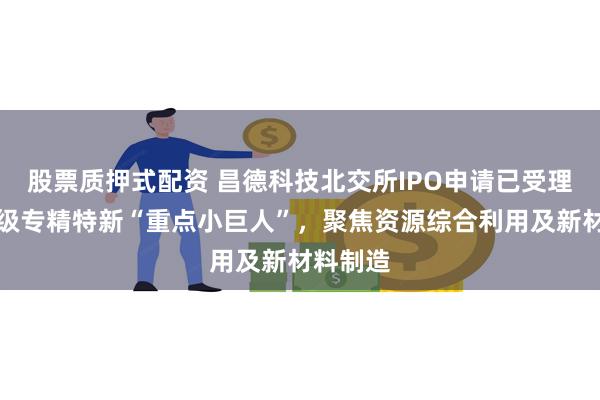股票质押式配资 昌德科技北交所IPO申请已受理:国家级专精特新“重点小巨人”,聚焦资源综合利用及新材料制造